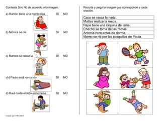 Contesta Si o No de acuerdo a la imagen.
a) Ramón tiene una manta roja. SI NO
b) Mónica se ríe. SI NO
Creado por CMF/2005
c) Marcos se rasca la SI NO
ch) Paulo está roncando SI NO
d) Raúl cuida el nido en la rama. SI NO
Recorta y pega la imagen que corresponde a cada
oración.
Caco se rasca la nariz.
Matías realiza la rueda.
Pepe tiene una raqueta de tenis.
Checho se toma de las ramas.
Antonia reza antes de dormir.
Memo se ríe por las cosquillas de Paula.
 