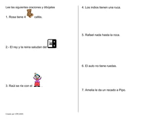 Lee las siguientes oraciones y dibújalas
1. Rosa tiene 4 cafés.
2.- El rey y la reina saludan del .
3. Raúl se ríe con el .
4. Los indios tienen una ruca.
5. Rafael nada hasta la roca.
6. El auto no tiene ruedas.
7. Amelia le da un recado a Pipo.
Creado por CMF/2005
 