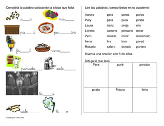 Completa la palabra colocando la sílaba que falta
Creado por CMF/2005
a___s mo____
pa __ d po_____tos
fa____l pane____
panade___ sale_____
lo____s
usle_____ li___o
Lee las palabras, transcríbelas en tu cuaderno:
Aurora pera poros puros
Pury para pura pirata
Laura nariz oreja era
Lorena canario peruano mirar
Perú mirada morir maremoto
Irene lira loro pared
Rosario salero dorado portero
Inventa una oración con 5 de ellas.
Dibuja lo que lees
Pera puré porotos
pirata Maura feria
 