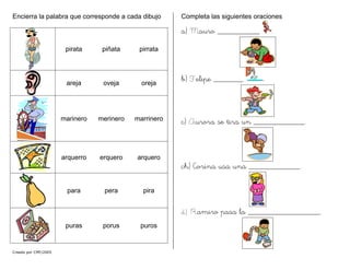 Encierra la palabra que corresponde a cada dibujo
pirata piñata pirrata
areja oveja oreja
marinero merinero marrinero
arquerro erquero arquero
para pera pira
puras porus puros
Completa las siguientes oraciones
a) Mauro __________ .
b) Felipe _______ .
c) Aurora se tira un ____________.
ch) Corina usa una ____________.
d) Ramiro pasa la _________________.
Creado por CMF/2005
 
