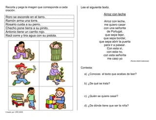 Recorta y pega la imagen que corresponde a cada
oración.
Roro se esconde en el tarro.
Ramón arma una torre.
Rosario cuida a su perro.
Checho pone tierra a su pinito.
Antonio tiene un carrito rojo.
Raúl corre y tira agua con su pistola.
Creado por CMF/2005
Lee el siguiente texto.
Arroz con leche
Arroz con leche,
me quiero casar
con una señorita
de Portugal,
que sepa tejer,
que sepa bordar,
que sepa abrir la puerta
para ir a pasear.
Con esta sí,
con esta no,
con esta señorita
me caso yo
(Ronda infantil tradicional)
Contesta:
a) ¿Conoces el texto que acabas de leer?
b) ¿De qué se trata?
c) ¿Quién se quiere casar?
d) ¿De dónde tiene que ser la niña?
 