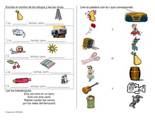 Escribe el nombre de los dibujos y lee las rimas.
La _______ rima con _________.
Un ________ rima con _________.
El _________ rima con ________.
La __________ rima con __________.
El _________ rima con ___________.
Creado por CMF/2005
Lee los trabalenguas.
Erre con erre en un tarro.
Erre con erre carril.
Rápido ruedan los carros
por los rieles del ferrocarril.
Une la palabra con la r que corresponde:
r
rr
r
 