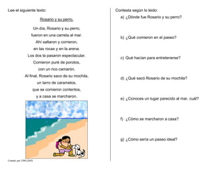 Lee el siguiente texto:
Rosario y su perro.
Creado por CMF/2005
Un día, Rosario y su perro,
fueron en una carreta al mar.
Ahí saltaron y corrieron,
en las rocas y en la arena.
Los dos la pasaron espectacular.
Comieron puré de porotos,
con un rico camarón.
Al final, Rosario saco de su mochila,
un tarro de caramelos,
que se comieron contentos,
y a casa se marcharon.
Contesta según lo leido:
a) ¿Dónde fue Rosario y su perro?
b) ¿Qué comieron en el paseo?
c) Qué hacían para entretenerse?
d) ¿Qué sacó Rosario de su mochila?
e) ¿Conoces un lugar parecido al mar, cuál?
f) ¿Cómo se marcharon a casa?
g) ¿Cómo sería un paseo ideal?
 