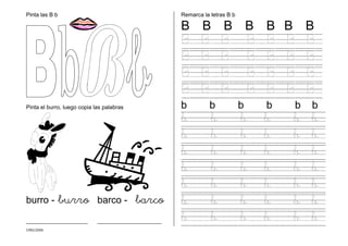 CMD/2006
Pinta las B b
Pinta el burro, luego copia las palabras
burro - burro barco - barco
_______________________ ________________________
Remarca la letras B b
B B B B B B B
B B B B B B B
B B B B B B B
B B B B B B B
B B B B B B B
b b b b b b
b b b b b b
b b b b b b
b b b b b b
b b b b b b
b b b b b b
b b b b b b
b b b b b b
 