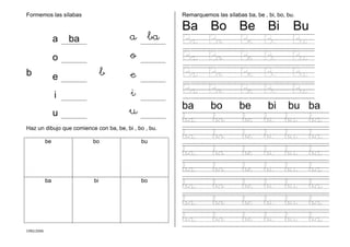 CMD/2006
Formemos las sílabas
a ba a ba
o o
b e b e
i i
u u
Haz un dibujo que comience con ba, be, bi , bo , bu.
be bo bu
ba bi bo
Remarquemos las sílabas ba, be , bi, bo, bu.
Ba Bo Be Bi Bu
Ba Bo Be Bi Bu
Ba Bo Be Bi Bu
Ba Bo Be Bi Bu
Ba Bo Be Bi Bu
ba bo be bi bu ba
ba bo be bi bu ba
ba bo be bi bu ba
ba bo be bi bu ba
ba bo be bi bu ba
ba bo be bi bu ba
ba bo be bi bu ba
ba bo be bi bu ba
 