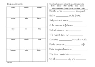 CMD/2006
Dibuja la palabra leída:
boleto bebida abuelo
bichos bola barro
lobo boa Bety
Benito bastón bata
bosque bota bidón
Completa la oración colocando la palabra correcta:
Balón – bistec – botón – cambia – baila – bueno –
Bote – basurero – bebé – boas – bosque - lobo
Benito come __________ con puré.
Belén __________ en la fiesta.
Felipe es un niño ___________.
A la camisa le falta un __________.
Iré al mar en mi __________.
Mi mamá tuvo un __________.
Antonia __________ su radio mala.
Paulo tiene un ____________ café.
Bota los papeles en el ____________.
Me dan miedo las _________.
En el _________ hay un ________.
 