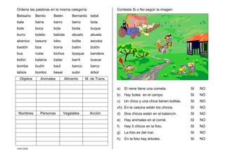 CMD/2006
Ordena las palabras en la misma categoría:
Belisario Benito Belén Bernardo bebé
bala barra barro berro bota
bote boca bola boda buque
burro boleto bebida abuelo abuela
abanico basura lobo bolita escoba
bastón boa boina balón botón
bus nube bichos bosque bandera
bidón batería bailar barril buscar
bomba budín baúl banco barco
labios bombo besar subir árbol
Objetos Animales Alimento M. de Trans.
Nombres Personas Vegetales Acción
Contesta Si o No según la imagen:
a) El nene tiene una cometa. SI NO
b) Hay botes en el campo. SI NO
c) Un chico y una chica tienen bolitas. SI NO
ch) En la casona están los chicos. SI NO
d) Dos chicos están en el balancín. SI NO
e) Hay animales en el corral. SI NO
f) Hay 5 chicos en la foto. SI NO
g) La foto es del mar. SI NO
h) En la foto hay árboles. SI NO
 