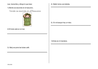 CMD/2006
Lee, transcribe y dibuja lo que lees:
1) Benito se esconde en el basurero.
Benito se esconde en el basurero
2) El bote está en el mar.
3) Bety se pone las botas café.
4) Belén toma una bebida.
5) En el bosque hay un lobo.
6) Esta es mi bandera.
 