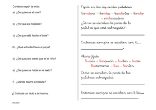 CMD/2006
Contesta según la leído:
a) ¿De quien es el bote?
b) ¿Por qué es modesto?
c) ¿De que está hecho el bote?
ch) ¿Qué actividad tiene el papá?
d) ¿De que país crees que es el niño?
e) ¿De quien se habla en el texto?
f) ¿Dónde ocurre la historia?
g) Colócale un título a la historia.
Fíjate en las siguientes palabras:
Bombero – bomba – bambolea – bombo
– embarcadero.
¿Cómo se escriben la parte de la
palabra que está subrayada?
Entonces siempre se escriben con b…
_____________________.
Ahora fíjate:
Buscar – búsqueda – burlar – busto
Bustamante – bus – burlón.
Cómo se escriben la parte de las
palabras subrayadas:
Entonces siempre se escriben con b las...
______________________________.
 