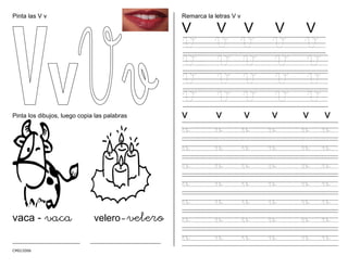 CMD/2006
Pinta las V v
Pinta los dibujos, luego copia las palabras
vaca - vaca velero-velero
_______________________ ________________________
Remarca la letras V v
V V V V V
V V V V V
V V V V V
V V V V V
V V V V V
v v v v v v
v v v v v v
v v v v v v
v v v v v v
v v v v v v
v v v v v v
v v v v v v
v v v v v v
 