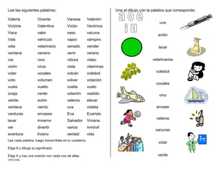 CMD/2006
Elige 6 y haz una oración con cada una de ellas.
Lee las siguientes palabras:
Valeria Vicente Vanesa Valentín
Victoria Valentina Víctor Verónica
Vaca valor vaso vacuna
Vals vehículo vapor vámpiro
vela veterinario venado vender
ventana veneno venir verano
vía vino víbora video
violín virus vista vitaminas
volar vocales volcán voleibol
voto volumen volver votación
vuela vuelto vuelta vuelo
oveja verde volantín vestido
veinte avión veleros elevar
ventana viento uva violeta
verduras envases Eva Evaristo
lavar invierno Salvador Viviana
ver divertir varios inmóvil
aventura liviano verdad vida
Lee cada palabra, luego transcríbela en tu cuaderno.
Elige 8 y dibuja su significado.
Une el dibujo con la palabra que corresponda:
uva
avión
lavar
veterinarios
voleibol
vocales
vino
envase
veleros
vacunas
votar
verde
 