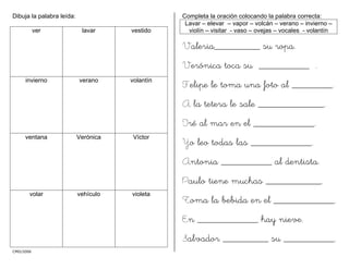 CMD/2006
Dibuja la palabra leída:
ver lavar vestido
invierno verano volantín
ventana Verónica Víctor
volar vehículo violeta
Completa la oración colocando la palabra correcta:
Lavar – elevar – vapor – volcán – verano – invierno –
violín – visitar - vaso – ovejas – vocales - volantín
Valeria_________ su ropa.
Verónica toca su __________ .
Felipe le toma una foto al ________.
A la tetera le sale _____________.
Iré al mar en el ____________.
Yo leo todas las ____________.
Antonia __________ al dentista.
Paulo tiene muchas ___________.
Toma la bebida en el ____________.
En ____________ hay nieve.
Salvador _________ su __________.
 