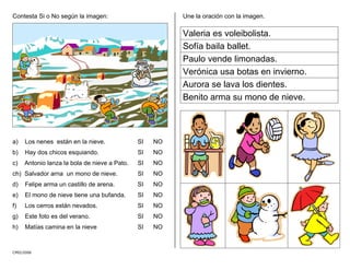 Contesta Si o No según la imagen:
CMD/2006
a) Los nenes están en la nieve. SI NO
b) Hay dos chicos esquiando. SI NO
c) Antonio lanza la bola de nieve a Pato. SI NO
ch) Salvador arna un mono de nieve. SI NO
d) Felipe arma un castillo de arena. SI NO
e) El mono de nieve tiene una bufanda. SI NO
f) Los cerros están nevados. SI NO
g) Este foto es del verano. SI NO
h) Matías camina en la nieve SI NO
Une la oración con la imagen.
Valeria es voleibolista.
Sofía baila ballet.
Paulo vende limonadas.
Verónica usa botas en invierno.
Aurora se lava los dientes.
Benito arma su mono de nieve.
 