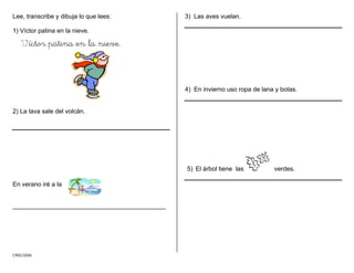 Lee, transcribe y dibuja lo que lees:
CMD/2006
1) Víctor patina en la nieve.
Víctor patina en la nieve.
2) La lava sale del volcán.
En verano iré a la
____________________________________________
3) Las aves vuelan.
4) En invierno uso ropa de lana y botas.
5) El árbol tiene las verdes.
 