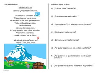 CMD/2006
Lee atentamente:
Véronica y Víctor
Verónica y Víctor son hermanos.
Viven con su familia en la
A las visitas que van a verlos,
les encanta el aire puro que se respira.
Víctor cuida vacas y ovejas.
Es muy valiente.
Verónica tiene dos años,
Es muy pequeña para cuidar animales.
Víctor eleva volantines,
cuando corre un fuerte viento.
Véronica la acompaña con un
y repite ¡ Viva, viva, viva!
Contesta según la leído:
a) ¿Qué son Víctor y Verónica?
b) ¿Que actividades realiza Víctor?
c) ¿Con que juegan Víctor y Verónica respectivamente?
ch) ¿Dónde viven los hermanos?
d) ¿Con quien viven los hermanos?
e) ¿Por qué a las personas les gusta ir a visitarlos?
f) ¿Por qué crees tú que Verónica no puede cuidar
animales?
g) ¿Por qué se dice que una persona es muy valiente?
 