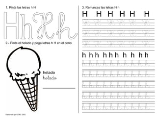 1. Pinta las letras h H
2.- Pinta el helado y pega letras h H en el cono
helado
helado
3. Remarcas las letras H h
H H H H H H
H H H H H H
H H H H H H
H H H H H H
h h h h h h h h h h
h h h h h h h h h h
h h h h h h h h h h
h h h h h h h h h h
h h h h h h h h h h
h h h h h h h h h h
Elaborado por CMD 2005
 