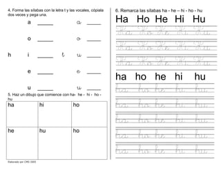 4. Forma las sílabas con la letra t y las vocales, cópiala
dos veces y pega una.
a _____ a _____
o _____ o _____
h i _____ t u _____
e _____ e _____
u _____ u _____
5. Haz un dibujo que comience con ha- he - hi - ho -
hu
ha hi ho
he hu ho
6. Remarca las sílabas ha - he – hi - ho - hu
Ha Ho He Hi Hu
Ha Ho He Hi Hu
Ha Ho He Hi Hu
Ha Ho He Hi Hu
ha ho he hi hu
ha ho he hi hu
ha ho he hi hu
ha ho he hi hu
ha ho he hi hu
ha ho he hi hu
Elaborado por CMD 2005
 