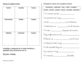 Dibuja la palabra leída
horno humita humo
hermanos hielos huaso
hilacha humano hueco
Investiga y pregunta en tu casa nombres y
apellidos que comiencen con H.
Ejemplo: Hidalgo
Completa la oración con la palabra correcta
horóscopo – hedionda – hipo – hotel – hospital –
hundir – honda – horario – hervir – humitas – hermosa
Mi mamá cocinó _____________.
Esa piscina es muy ____________.
Leí el _______________ en el diario.
Visitamos un _________ en el verano.
Me dio __________ después de comer.
Hay enfermos en el ________________.
El barco se ______________ en el mar.
La basura está muy _______________.
En la escuela hay un _______________.
Esa casa es muy ______________.
Mi mamá ____________ la leche.
Elaborado por CMD 2005
 