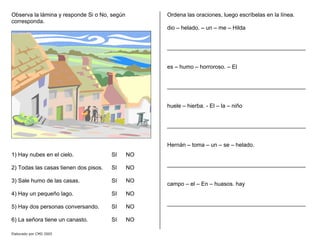 Observa la lámina y responde Si o No, según
corresponda.
1) Hay nubes en el cielo. SI NO
2) Todas las casas tienen dos pisos. SI NO
3) Sale humo de las casas. SI NO
4) Hay un pequeño lago. SI NO
5) Hay dos personas conversando. SI NO
6) La señora tiene un canasto. SI NO
Ordena las oraciones, luego escríbelas en la línea.
dio – helado. – un – me – Hilda
____________________________________________
es – humo – horroroso. – El
____________________________________________
huele – hierba. - El – la – niño
____________________________________________
Hernán – toma – un – se – helado.
____________________________________________
campo – el – En – huasos. hay
____________________________________________
Elaborado por CMD 2005
 