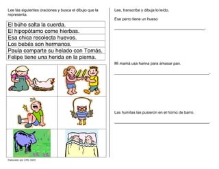 Lee las siguientes oraciones y busca el dibujo que la
representa.
El búho salta la cuerda.
El hipopótamo come hierbas.
Esa chica recolecta huevos.
Los bebés son hermanos.
Paula comparte su helado con Tomás.
Felipe tiene una herida en la pierna.
Lee, transcribe y dibuja lo leído.
Ese perro tiene un hueso
__________________________________________.
Mi mamá usa harina para amasar pan.
____________________________________________.
Las humitas las pusieron en el horno de barro.
____________________________________________.
Elaborado por CMD 2005
 