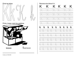 Pinta las letras
Pinta y luego copia las palabras
kiosco kiosco
________ _________
Remarca las letras K k
K K K K K K
K K K K K K
K K K K K K
K K K K K K
K K K K K K
k k k k k k k k k
k k k k k k k k k
k k k k k k k k k
k k k k k k k k k
k k k k k k k k k
k k k k k k k k k
Creado por CMD/2005
 