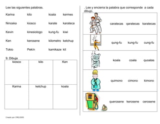Lee las siguientes palabras.
Karina kilo koala kermes
Ninoska kiosco karate karateca
Kevin kinesiologo kung-fu kiwi
Ken kerosene kilometro ketchup
Tokio Pekín kamikaze kit
Creado por CMD/2005
9. Dibuja
kiosco kilo Ken
Karina ketchup koala
. Lee y encierra la palabra que corresponde a cada
dibujo.
caratecas qaratecas karatecas
qung-fu kung-fu cung-fu
koala coala quoalas
quimono cimono kimono
querosene kerosene cerosene
 