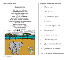 Lee el siguiente texto
El elefantito Kiko
Kiko está muy enfermo
y la mamá elefante le dice:
¡Kiko necesitas comer más!
Hoy comerás
veinte kilos de zanahorias
y veinte kilos de manzanas,
pues tienen muchas vitaminas.
Ahora mismo iré a la feria a buscarlos.
Tú por tu parte,
anda al kiosco de Kati
y le pides me mande el diario.
A la vuelta comerás
y así sanito estarás.
Contesta, completando la oración:
1.- Kiko es un …
2.- Kiko está muy …
3.- Los alimentos tiene….
4.- Comerá …
5.- La mamá elefante irá a…
6.- Kati tiene un ….
7.- El diario tiene las …
8.- Kiko comerá para …
9.- ¿Qué comen los elefantes?
10.- ¿Dónde viven los elefantes?
11.- ¿Esta historia es real o fantasía?
Creado por CMD/2005
 