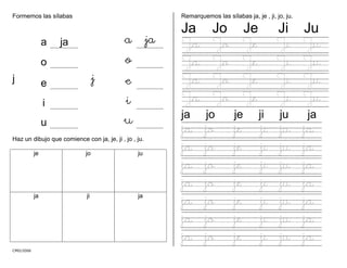 CMD/2006
a a
o
Formemos las sílabas
a ja j
o
j e j e
i i
u u
Haz un dibujo que comience con ja, je, ji , jo , ju.
je jo ju
ja ji ja
Remarquemos las sílabas ja, je , ji, jo, ju.
Ja Jo Je Ji Ju
Ja Jo Je Ji Ju
Ja Jo Je Ji Ju
Ja Jo Je Ji Ju
Ja Jo Je Ji Ju
ja jo je ji ju ja
ja jo je ji ju ja
ja jo je ji ju ja
ja jo je ji ju ja
ja jo je ji ju ja
ja jo je ji ju ja
ja jo je ji ju ja
ja jo je ji ju ja
 