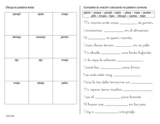 CMD/2006
Dibuja la palabra leída:
perejil ojota oreja
almeja naranjo jamón
ojo ajo oveja
oreja abeja jaiba
Completa la oración colocando la palabra correcta:
jabón – piojos – perejil - cajón – jalea – viejo – jarabe –
jefe – lonjas – lijas - dibujar – ojotas - tejer
Mi mamá cortó unas _________ de jamón.
Comeremos __________ en el almuerzo.
El _________ es quien manda.
Unos chicos tienen _________ en su pelo.
Mi abuela __________ una linda bufanda.
A la sopa le echarán _____________..
Usaré las ___________ para limar.
Ese auto está muy ______________.
Para la tos debo tomarme un ___________.
Mi ropero tiene muchos _______________.
Usa el _____________ para lavarte.
El huaso usa ____________ en los pies.
Voy a ____________ una jirafa.
 