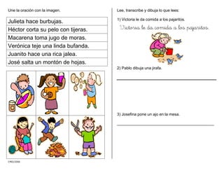 Une la oración con la imagen.
Julieta hace burbujas.
Héctor corta su pelo con tijeras.
Macarena toma jugo de moras.
Verónica teje una linda bufanda.
Juanito hace una rica jalea.
José salta un montón de hojas.
CMD/2006
Lee, transcribe y dibuja lo que lees:
1) Victoria le da comida a los pajaritos.
Victoria le da comida a los pajaritos.
2) Pablo dibuja una jirafa.
3) Josefina pone un ajo en la mesa.
____________________________________________
 