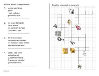 Adivina, adivina buen adivinador:
CMD/2006
1. Limpio tus manos
y pies.
Hago burbujas,
¿adivina que es?
______________________
2. Me sacan de la pata
de un animal.
Me ponen en la mesa
con queso y pan.
______________________
3. En el campo estoy
dando saltos como loca,
Me ataron de pies y manos
y la ropa me sacaron.
________________________
4. Estaba bajo tierra,
junto al perejil,
y Josefina me sacó.
A la comida me echó
y más rica quedó.
____________________________
Completa este puzzle o crucigrama
 