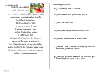 CMD/2006
Lee atentamente:
Una jirafa muy especial.
Julio y Josefina van al .
Muy contentos visitan los diferentes animales,
pero quedan encantados al ver la jirafa.
La jirafa se llama Jirajú,
tiene una casa muy alta,
y una enorme cama de paja.
Jirajú come naranjas y ajos.
Junto a Jirajú está su pareja,
la jirafa macho Jesi.
Julio y Josefina le quieren dar de comer,
van donde Don Juan, el veterinario.
Los niños piden darle comida a las jirafas.
Julio y Josefina le dan naranjas, ajos y hojas.
Contentos los hermanos van a casa a contar
su lindo y emocionante paseo
Contesta según lo leído:
a) ¿A dónde van Julio y Josefina?
b) ¿Cuál fue el animal que más les gustó?
c) ¿Cómo se llamaban?
d) ¿Cómo era el lugar donde vivían las jirafas?
e) ¿Qué les dieron de comer a las jirafas?
f) ¿Por qué crees tú que los niños le preguntaron al
veterinario, para darle comida?
g) ¿Investiga que como se llaman los animales que
comen vegetales como Jirajú y Jesi?
 