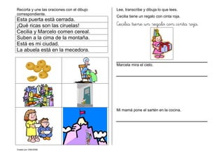 Creado por CMD/2006
Recorta y une las oraciones con el dibujo
correspondiente.
Esta puerta está cerrada.
¡Qué ricas son las ciruelas!
Cecilia y Marcelo comen cereal.
Suben a la cima de la montaña.
Está es mi ciudad.
La abuela está en la mecedora.
Lee, transcribe y dibuja lo que lees.
Cecilia tiene un regalo con cinta roja.
Cecilia tiene un regalo con cinta roja.
Marcela mira el cielo.
Mi mamá pone el sartén en la cocina.
 
