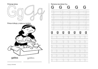 Creado por CMD/2006
Pinta las letras
Pinta el dibujo y copia su nombre
gatitos gatitos
___________ ______________
Remarca las letras G g
G G G G G
G G G G G
G G G G G
G G G G G
G G G G G
g g g g g g g
g g g g g g g
g g g g g g g
g g g g g g g
g g g g g g g
g g g g g g g
g g g g g g g
 