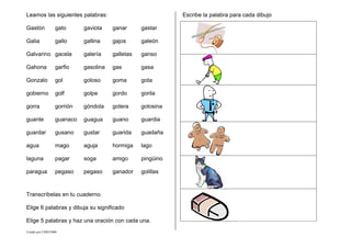 Creado por CMD/2006
Leamos las siguientes palabras:
Gastón gato gaviota ganar gastar
Galia gallo gallina gajos galeón
Galvarino gacela galería galletas ganso
Gahona garfio gasolina gas gasa
Gonzalo gol goloso goma gota
gobierno golf golpe gordo gorila
gorra gorrión góndola gotera golosina
guante guanaco guagua guano guardia
guardar gusano gustar guarida guadaña
agua mago aguja hormiga lago
laguna pagar soga amigo pingüino
paragua pegaso pegaso ganador golillas
Transcríbelas en tu cuaderno.
Elige 6 palabras y dibuja su significado
Elige 5 palabras y haz una oración con cada una.
Escribe la palabra para cada dibujo
 