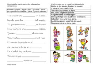 Creado por CMD/2006
Completas las oraciones con las palabras que
corresponda;:
Gaviotas – galpón – aguja – gorra – gusanos – ganar
gol – garbanzos – mangas – garras – gorrión - Gustavo
Me pinché una __________ en el dedo.
Camila cortó las _________ del vestido.
Mi gato enterró sus _________ en la rama.
Antonia tiene una __________ rosada.
Javiera _____________ el concurso.
Hay muchas ____________ en el mar.
El camión lo guardo en el ___________
La manzana tenia un _________.
En el árbol hay un lindo ____________.
Hoy comimos _______________.
_____________ metío un ___________.
Une la oración con su imagen correspondiente:
Matías le tira agua a José en el cuerpo.
Li toma su hermosa tortuga.
Gonzalo chapotea en el agua.
Ana María riegas las plantas.
Margarita tiene un lindo regalo.
El mago Felipe hace sus trucos con naipes.
Sebastían tiene una linda gorra.
Gastón juega con su cohete de papel.
Diego acaricia a su tierno gato.
 