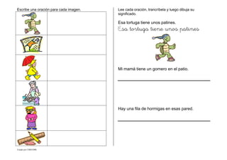 Creado por CMD/2006
Escribe una oración para cada imagen. Lee cada oración, trancríbela y luego dibuja su
significado.
Esa tortuga tiene unos patines.
Esa tortuga tiene unos patines
Mi mamá tiene un gomero en el patio.
Hay una fila de hormigas en esas pared.
 