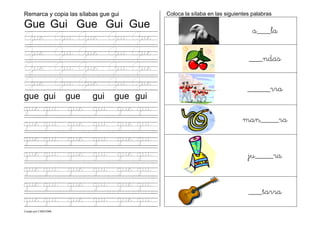 Creado por CMD/2006
Remarca y copia las sílabas gue gui
Gue Gui Gue Gui Gue
Gue Gui Gue Gui Gue
Gue Gui Gue Gui Gue
Gue Gui Gue Gui Gue
Gue Gui Gue Gui Gue
gue gui gue gui gue gui
gue gui gue gui gue gui
gue gui gue gui gue gui
gue gui gue gui gue gui
gue gui gue gui gue gui
gue gui gue gui gue gui
gue gui gue gui gue gui
gue gui gue gui gue gui
Coloca la sílaba en las siguientes palabras
a___la
___ndas
_____rra
man____ra
ju____ra
___tarra
 