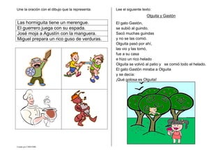 Creado por CMD/2006
Une la oración con el dibujo que la representa:
Las hormiguita tiene un merengue.
El guerrero juega con su espada.
José moja a Agustín con la manguera.
Miguel prepara un rico guso de verduras.
Lee el siguiente texto:
Olguita y Gastón
El gato Gastón,
se subió al guindo.
Sacó muchas guindas
y no se las comió.
Olguita pasó por ahí,
las vio y las tomó,
fue a su casa
e hizo un rico helado
Olguita se volvió al patio y se comió todo el helado.
El gato Gastón miraba a Olguita
y se decía:
¡Qué golosa es Olguita!
 