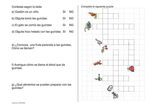 Creado por CMD/2006
Contesta según lo leido
a) Gastón es un niño SI NO
b) Olguita tomó las guindas. SI NO
c) El gato se comió las guindas SI NO
d) Olguita hizo helado con las guindas. SI NO
e) ¿Conoces una fruta parecida a las guindas,
Cómo se llaman?
f) Averigua cömo se llama el árbol que da
guindas.
g) ¿Qué alimentos se pueden preparar con las
guindas?
Completa el siguiente puzzle
 