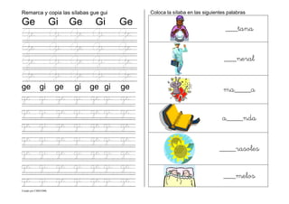 Creado por CMD/2006
Remarca y copia las sílabas gue gui
Ge Gi Ge Gi Ge
Ge Gi Ge Gi Ge
Ge Gi Ge Gi Ge
Ge Gi Ge Gi Ge
Ge Gi Ge Gi Ge
ge gi ge gi ge gi ge
ge gi ge gi ge gi ge
ge gi ge gi ge gi ge
ge gi ge gi ge gi ge
ge gi ge gi ge gi ge
ge gi ge gi ge gi ge
ge gi ge gi ge gi ge
ge gi ge gi ge gi ge
Coloca la sílaba en las siguientes palabras
___tana
___neral
ma____a
a____nda
____rasoles
___melos
 