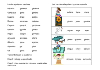 Creado por CMD/2006
Lee las siguientes palabras
Gerardo gemelos geranios
Genoveva gente género
Eugenio ángel gestos
Regina generoso gelatina
Eugenia general gendarme
Germán gigante girasol
magia colegio gimnasia
gimnasio gimnasta gitana
Gilberto gema agenda
Argentina gel girar
Gil genio gemir
Transcríbelas en tu cuaderno.
Elige 3 y dibuja su significado.
Elige 5 y haz una oración con cada una de ellas.
Lee y encierra la palabra que corresponda:
guitana jitana gitana
girasol jirasol guirasol
ánguel ángel anjel
jénero guénero género
coleguio colejio Colegio
gimnasia jimnasia guimnasia
 