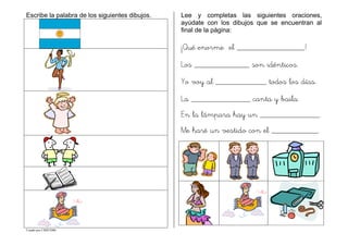 Creado por CMD/2006
Escribe la palabra de los siguientes dibujos. Lee y completas las siguientes oraciones,
ayúdate con los dibujos que se encuentran al
final de la página:
¡Qué enorme el ________________!
Los _____________ son idénticos.
Yo voy al ____________ todos los días.
La ______________ canta y baila.
En la lámpara hay un ______________.
Me haré un vestido con el ___________.
 