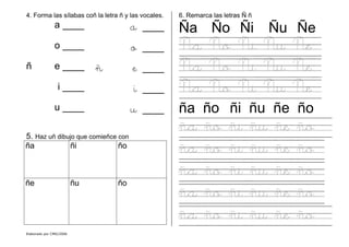 Elaborado por CMD/2006
4. Forma las sílabas coñ la letra ñ y las vocales.
a ____ a ____
o ____ o ____
ñ e ____ ñ e ____
i ____ i ____
u ____ u ____
5. Haz uñ dibujo que comieñce con
ña ñi ño
ñe ñu ño
6. Remarca las letras Ñ ñ
Ña Ño Ñi Ñu Ñe
Ña Ño Ñi Ñu Ñe
Ña Ño Ñi Ñu Ñe
Ña Ño Ñi Ñu Ñe
ña ño ñi ñu ñe ño
ña ño ñi ñu ñe ño
ña ño ñi ñu ñe ño
ña ño ñi ñu ñe ño
ña ño ñi ñu ñe ño
ña ño ñi ñu ñe ño
 