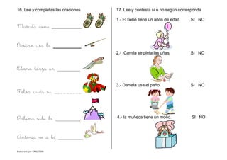 Elaborado por CMD/2006
16. Lee y completas las oraciones
Marcela come __________.
Bastían usa la ________.
Eliana lanza un
Felisa cuida su _________.
Paloma sube la
Antonia ve a la
17. Lee y contesta si o no según corresponda
1.- El bebé tiene un años de edad. SI NO
2.- Camila se pinta las uñas. SI NO
3.- Daniela usa el paño. SI NO
4.- la muñeca tiene un moño. SI NO
 