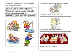 Elaborado por CMD/2006
18. Recorta y pega la oración con la imagen
que representa su idea.
Javiera usa la caña de pescar.
Anibal se suena con su pañuelo.
Tony se baña en el mar.
Tomás y Lucas pelean a puñetes.
19. Ordena las oraciones de acuerdo a la imagen:
1) leñadores – Los – cortan. – leña – la
2) araña – por – La – pared. – sube – la
3) sala. – Los – en - niños – la
 