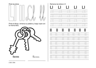 CMD /2006
Pinta las letras
Pinta el dibujo, remarca su palabra y luego copia con
la misma letra.
llaves llaves
______________ _______________
Remarca las letras Ll ll
Ll Ll Ll Ll Ll
Ll Ll Ll Ll Ll
Ll Ll Ll Ll Ll
Ll Ll Ll Ll Ll
Ll Ll Ll Ll Ll
ll ll ll ll ll ll ll
ll ll ll ll ll ll ll
ll ll ll ll ll ll ll
ll ll ll ll ll ll ll
ll ll ll ll ll ll ll
ll ll ll ll ll ll ll
ll ll ll ll ll ll ll
 