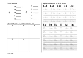 CMD /2006
Forma la sílaba
a ____ a ____
o ____ o ____
ll e ____ ll e ____
i ____ i ____
u ____ u ____
Haz un dibujo que su palabra comience con:
lla llo lle
lli llu
Remarca las silabas lla, lle, lli , llo, llu
Lla Llo Lle Lli Llu
Lla Llo Lle Lli Llu
Lla Llo Lle Lli Llu
Lla Llo Lle Lli Llu
Lla Llo Lle Lli Llu
lla llo lle lli llu lla
lla llo lle lli llu lla
lla llo lle lli llu lla
lla llo lle lli llu lla
lla llo lle lli llu lla
lla llo lle lli llu lla
lla llo lle lli llu lla
 