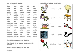 CMD /2006
Lee las siguientes palabras
llama llena pillar pollo allí
calle sello tallo silla malla
bulla allá anillo caballo cabello
ballena billete botella camilla tobillo
camello cuchillo mejilla pastilla bolsillo
aúlla castillo colmillo pestillo semilla
sillón costilla humilla hebilla huella
cuello falla Llolleo llanto pitilla
Llanquihue llover lluvia camilla valle
estampilla llamar llantas llorar llegar
astilla bombilla ampolleta cuello bastilla
bella vello bulla casilla canilla
chinchilla cartilla colilla chillar collar
chiquillos muralla falla gallo gallina
gargantilla horquilla maravilla martillo masilla
Transcribe las palabras en tu cuaderno.
Haz el dibujo de las palabras subrayadas en tu
cuaderno.
Elije 8 y haz una oración con cada una.
Lee y une las palabras con su dibujo.
cuchillo pastillas
cigarrillo tallo
lluvia llanta
gallo camilla
ampolleta llorar
 