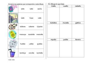 CMD /2006
Encierra las palabras que corresponde a cada dibujo:
sello cello secho
kalle Caye calle
kollares collares coyares
maraviya marabilla maravilla
huellas uellas guellas
bombiya vonvilla bombilla
15. Dibuja lo que lees
malla cuello cabello
bolsillos muralla gallina
repollo polilla llavero
 